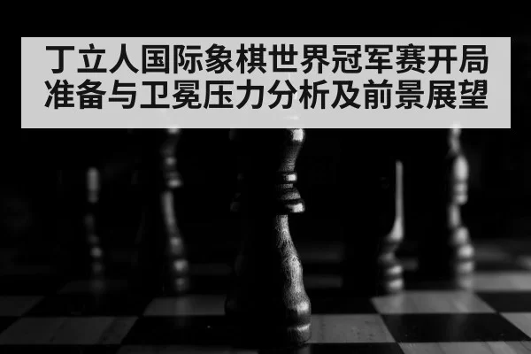丁立人国际象棋世界冠军赛开局准备与卫冕压力分析及前景展望