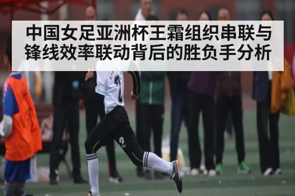 中国女足亚洲杯王霜组织串联与锋线效率联动背后的胜负手分析
